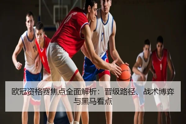 欧冠资格赛焦点全面解析：晋级路径、战术博弈与黑马看点