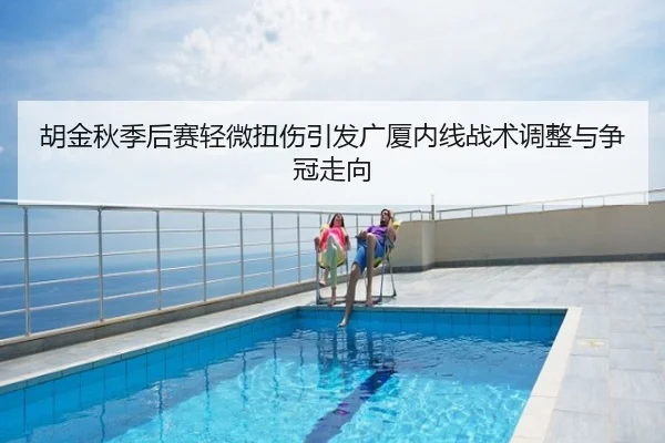 胡金秋季后赛轻微扭伤引发广厦内线战术调整与争冠走向