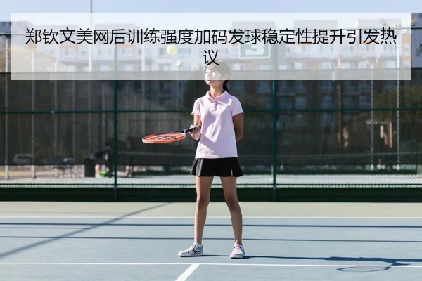 郑钦文美网后训练强度加码发球稳定性提升引发热议